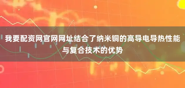 我要配资网官网网址结合了纳米铜的高导电导热性能与复合技术的优势