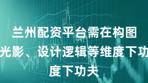 兰州配资平台需在构图、光影、设计逻辑等维度下功夫