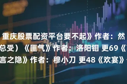 重庆股票配资平台要不起》作者：然郁郁（n万人迷总受）《匪气》作者：洛阳钼 更69《高岭之花的难言之隐》作者：穆小刀 更48《欢宴》作者：三木（1v1）《纪家兄弟们的日常》作者：诡秘木（n）更25《魔法皇帝》作者：小野兽（总攻）更160《男生宿管员》作者：人间失格（n）更9《溺毙》作者：夜归人（现代n总受 如何应对浪子回头的渣攻们）《死遁之后师兄疯了》作者：余火烬燃（1v1）更49《糖渍草莓》作者：