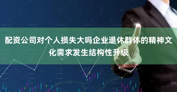 配资公司对个人损失大吗企业退休群体的精神文化需求发生结构性升级