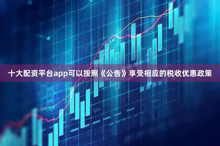 十大配资平台app可以按照《公告》享受相应的税收优惠政策