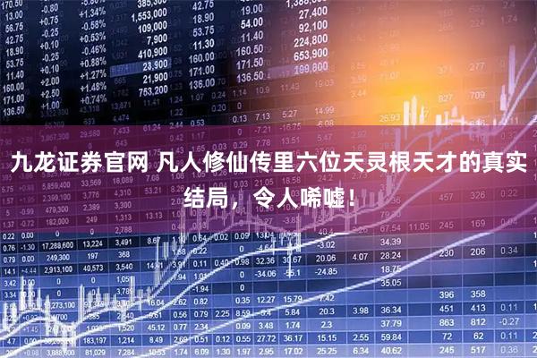 九龙证券官网 凡人修仙传里六位天灵根天才的真实结局，令人唏嘘！