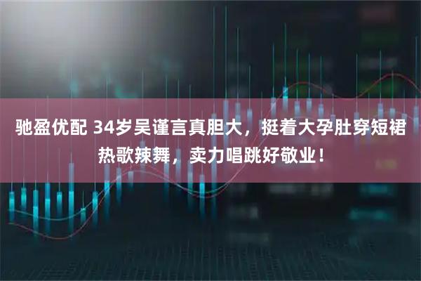 驰盈优配 34岁吴谨言真胆大，挺着大孕肚穿短裙热歌辣舞，卖力唱跳好敬业！