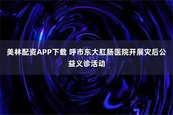 美林配资APP下载 呼市东大肛肠医院开展灾后公益义诊活动