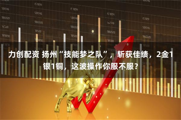 力创配资 扬州“技能梦之队”，斩获佳绩，2金1银1铜，这波操作你服不服？