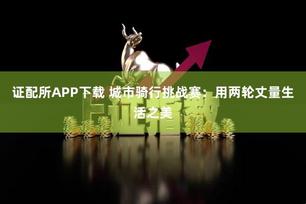 证配所APP下载 城市骑行挑战赛：用两轮丈量生活之美