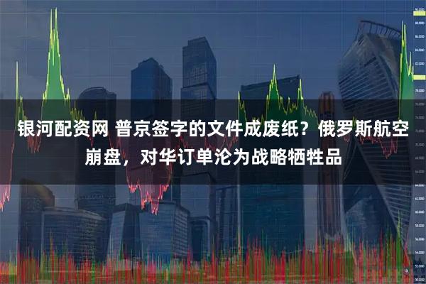 银河配资网 普京签字的文件成废纸?俄罗斯航空崩盘,对华订单沦为战略牺牲品