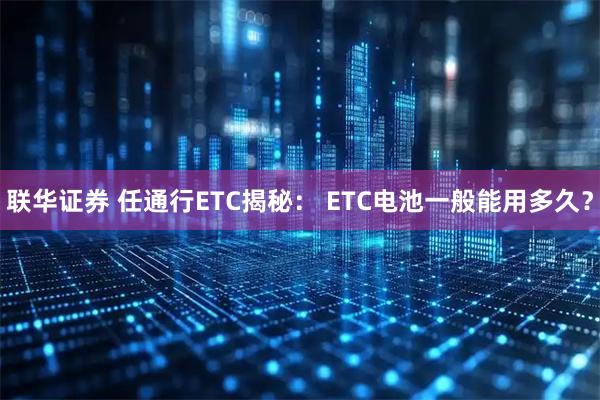 联华证券 任通行ETC揭秘： ETC电池一般能用多久？