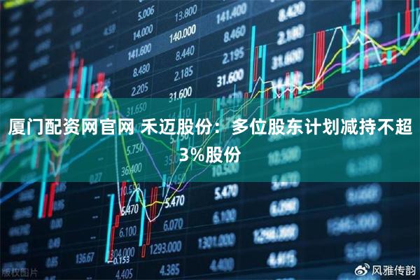 厦门配资网官网 禾迈股份：多位股东计划减持不超3%股份