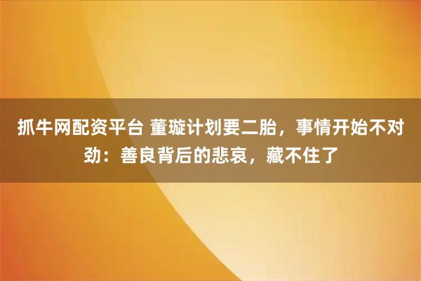 抓牛网配资平台 董璇计划要二胎，事情开始不对劲：善良背后的悲哀，藏不住了