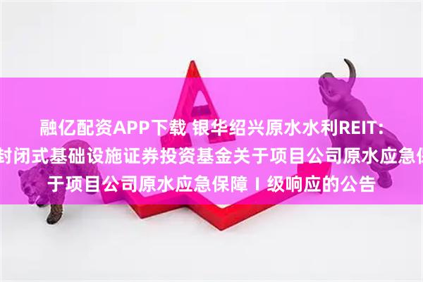 融亿配资APP下载 银华绍兴原水水利REIT: 银华绍兴原水水利封闭式基础设施证券投资基金关于项目公司原水应急保障Ⅰ级响应的公告