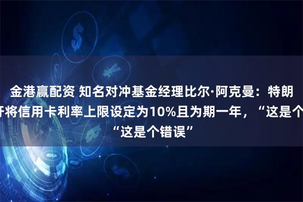 金港赢配资 知名对冲基金经理比尔·阿克曼：特朗普呼吁将信用卡利率上限设定为10%且为期一年，“这是个错误”
