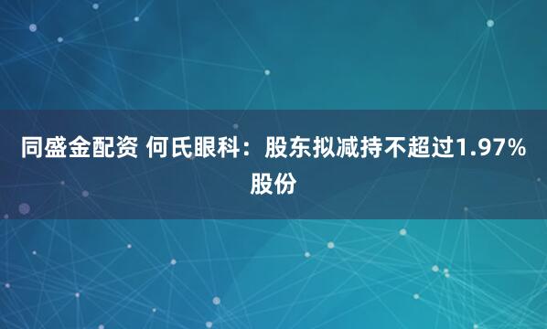 同盛金配资 何氏眼科：股东拟减持不超过1.97%股份