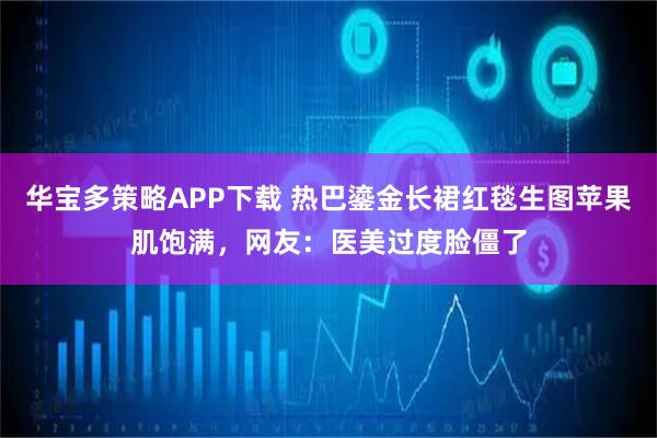 华宝多策略APP下载 热巴鎏金长裙红毯生图苹果肌饱满，网友：医美过度脸僵了