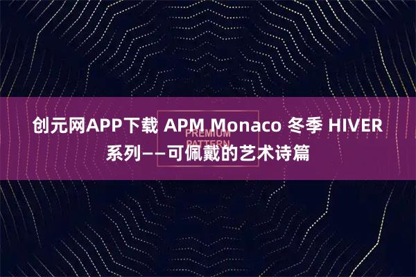 创元网APP下载 APM Monaco 冬季 HIVER系列——可佩戴的艺术诗篇