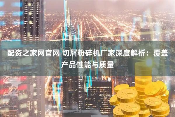 配资之家网官网 切屑粉碎机厂家深度解析：覆盖产品性能与质量