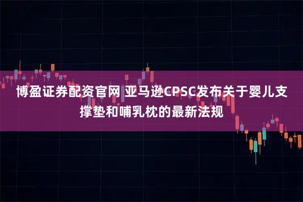 博盈证券配资官网 亚马逊CPSC发布关于婴儿支撑垫和哺乳枕的最新法规