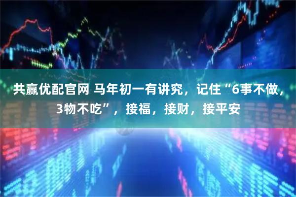 共赢优配官网 马年初一有讲究，记住“6事不做，3物不吃”，接福，接财，接平安