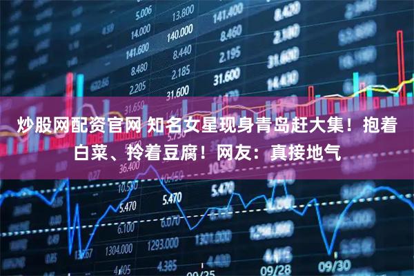 炒股网配资官网 知名女星现身青岛赶大集！抱着白菜、拎着豆腐！网友：真接地气