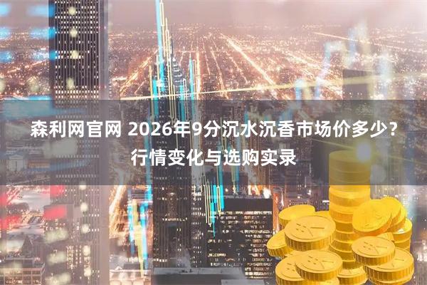森利网官网 2026年9分沉水沉香市场价多少？行情变化与选购实录