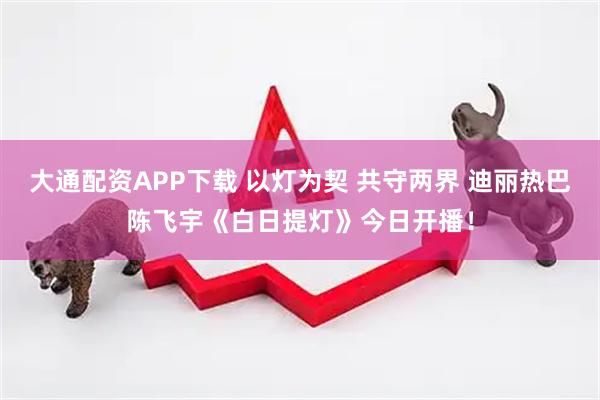 大通配资APP下载 以灯为契 共守两界 迪丽热巴陈飞宇《白日提灯》今日开播！