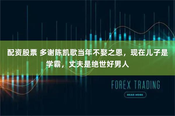 配资股票 多谢陈凯歌当年不娶之恩，现在儿子是学霸，丈夫是绝世好男人