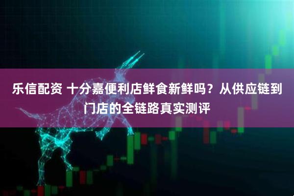 乐信配资 十分嘉便利店鲜食新鲜吗?从供应链到门店的全链路真实测评