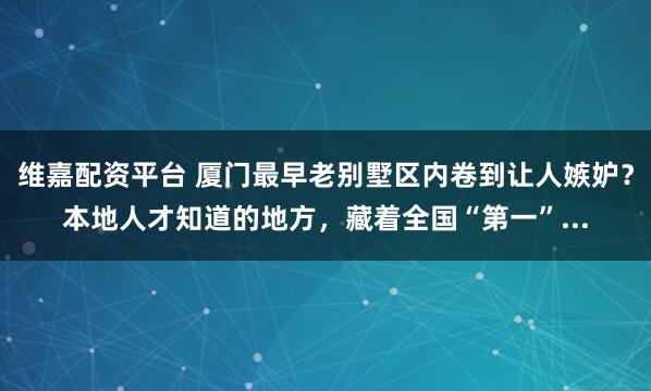 维嘉配资平台 厦门最早老别墅区内卷到让人嫉妒？本地人才知道的地方，藏着全国“第一”...
