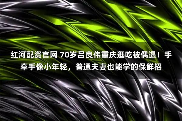 红河配资官网 70岁吕良伟重庆逛吃被偶遇！手牵手像小年轻，普通夫妻也能学的保鲜招