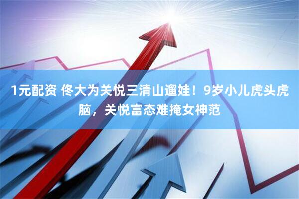 1元配资 佟大为关悦三清山遛娃！9岁小儿虎头虎脑，关悦富态难掩女神范