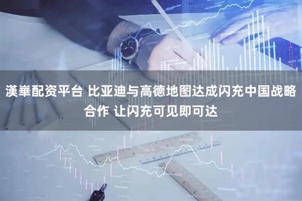 漢崋配资平台 比亚迪与高德地图达成闪充中国战略合作 让闪充可见即可达