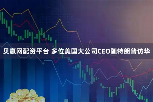 贝赢网配资平台 多位美国大公司CEO随特朗普访华