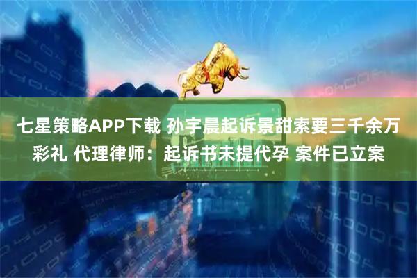 七星策略APP下载 孙宇晨起诉景甜索要三千余万彩礼 代理律师:起诉书未提代孕 案件已立案
