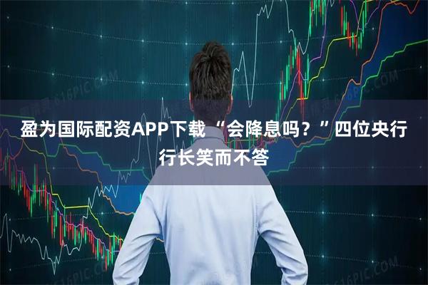 盈为国际配资APP下载 “会降息吗？”四位央行行长笑而不答
