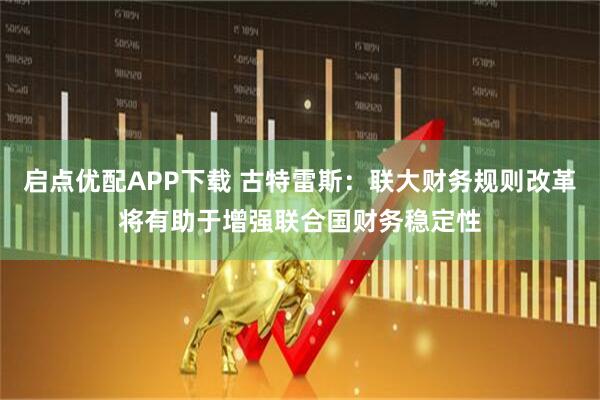 启点优配APP下载 古特雷斯：联大财务规则改革将有助于增强联合国财务稳定性